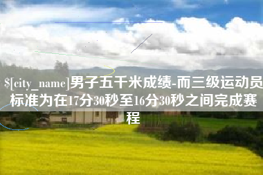 吴忠男子五千米成绩-而三级运动员标准为在17分30秒至16分30秒之间完成赛程