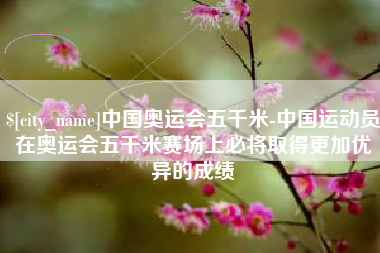 吴忠中国奥运会五千米-中国运动员在奥运会五千米赛场上必将取得更加优异的成绩