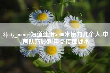 吴忠短道速滑5000米接力几个人-中国队巧妙利用交接棒战术