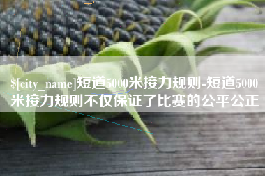 吴忠短道5000米接力规则-短道5000米接力规则不仅保证了比赛的公平公正