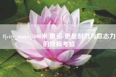 吴忠5000米 奥运-更是耐力与意志力的终极考验