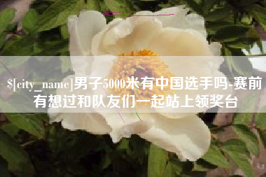 吴忠男子5000米有中国选手吗-赛前有想过和队友们一起站上领奖台