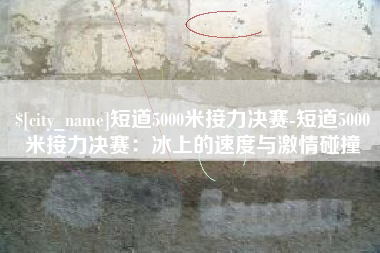 吴忠短道5000米接力决赛-短道5000米接力决赛：冰上的速度与激情碰撞