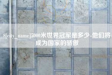 吴忠5000米世界冠军是多少-他们将成为国家的骄傲