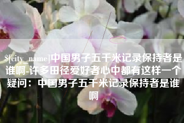 吴忠中国男子五千米记录保持者是谁啊-许多田径爱好者心中都有这样一个疑问：中国男子五千米记录保持者是谁啊