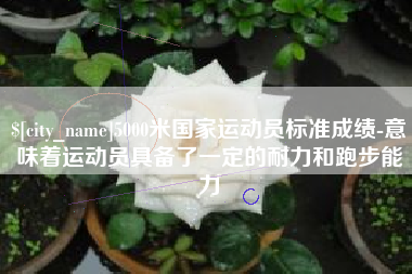 吴忠5000米国家运动员标准成绩-意味着运动员具备了一定的耐力和跑步能力