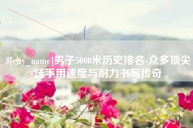 吴忠男子5000米历史排名-众多顶尖选手用速度与耐力书写传奇