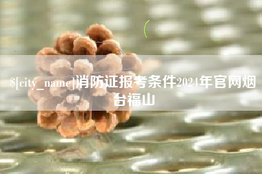 吴忠消防证报考条件2024年官网烟台福山